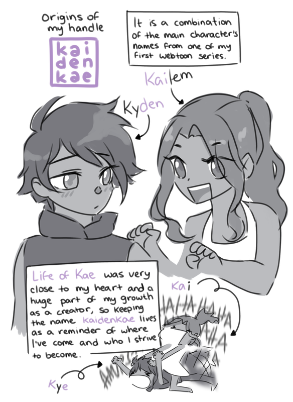 Origins of my handle, kaidenkae: It is a combination of the main character's names from one of my first webtoon series. Female MC: [Kai]lem; Male MC: Ky[den]; Nicknames: Kai & Kye. 